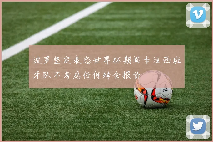 波罗坚定表态世界杯期间专注西班牙队不考虑任何转会报价