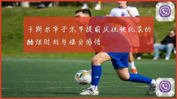 卡斯尔华子末节提前庆祝破纪录的酷炫时刻与福分感悟