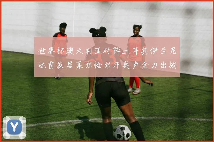 世界杯澳大利亚对阵土耳其伊兰昆达首发居莱尔恰尔汗奥卢全力出战