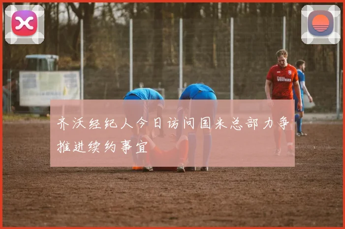 齐沃经纪人今日访问国米总部力争推进续约事宜