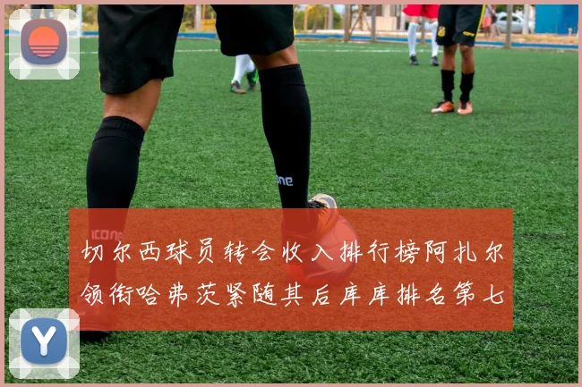 切尔西球员转会收入排行榜阿扎尔领衔哈弗茨紧随其后库库排名第七