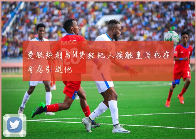 曼联热刺与M费经纪人接触皇马也在考虑引进他