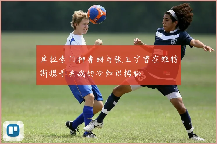 库拉索门神鲁姆与张玉宁曾在维特斯携手共战的冷知识揭秘