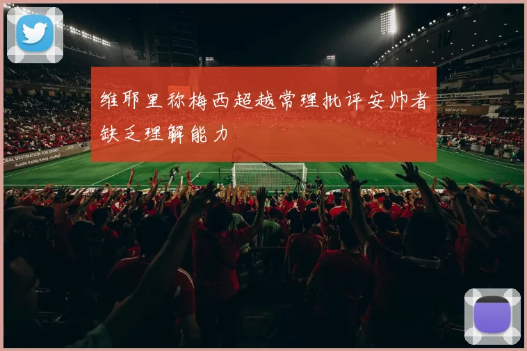 维耶里称梅西超越常理批评安帅者缺乏理解能力