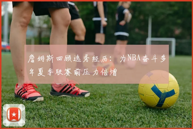 詹姆斯回顾选秀经历：为NBA奋斗多年夏季联赛前压力倍增