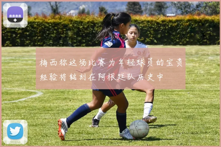 梅西称这场比赛为年轻球员的宝贵经验将铭刻在阿根廷队历史中