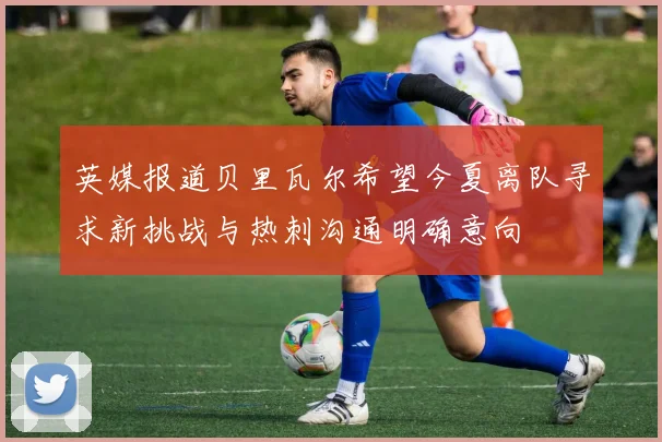 英媒报道贝里瓦尔希望今夏离队寻求新挑战与热刺沟通明确意向