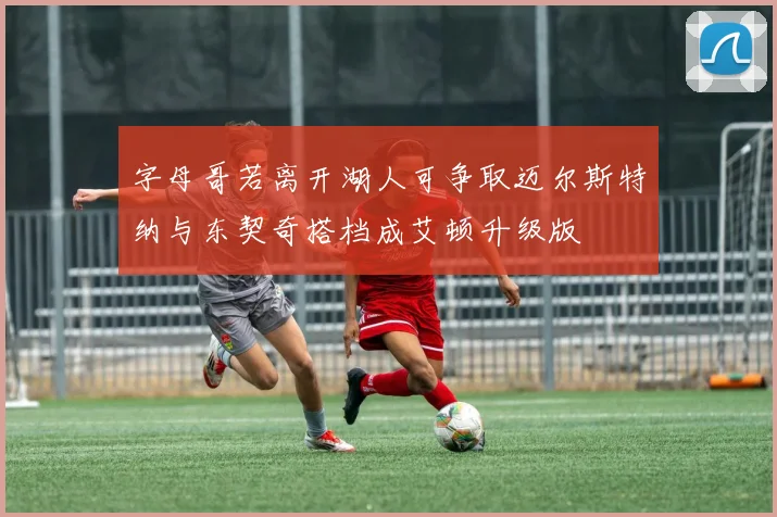 字母哥若离开湖人可争取迈尔斯特纳与东契奇搭档成艾顿升级版