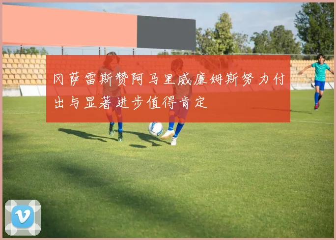 冈萨雷斯赞阿马里威廉姆斯努力付出与显著进步值得肯定