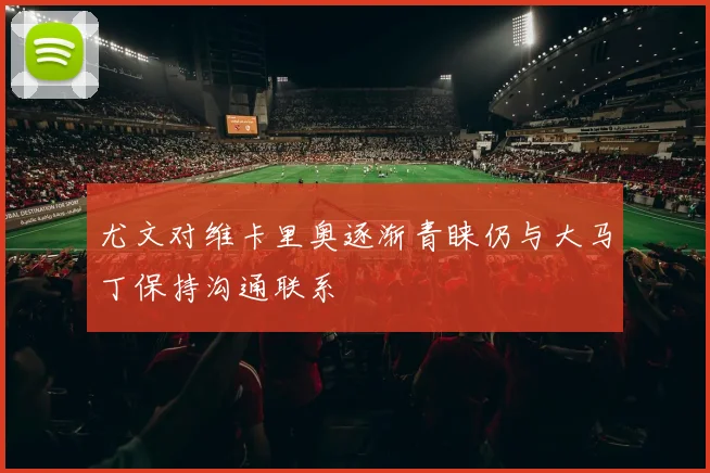 尤文对维卡里奥逐渐青睐仍与大马丁保持沟通联系