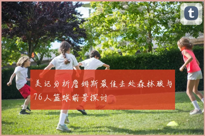 美记分析詹姆斯最佳去处森林狼与76人篮球前景探讨