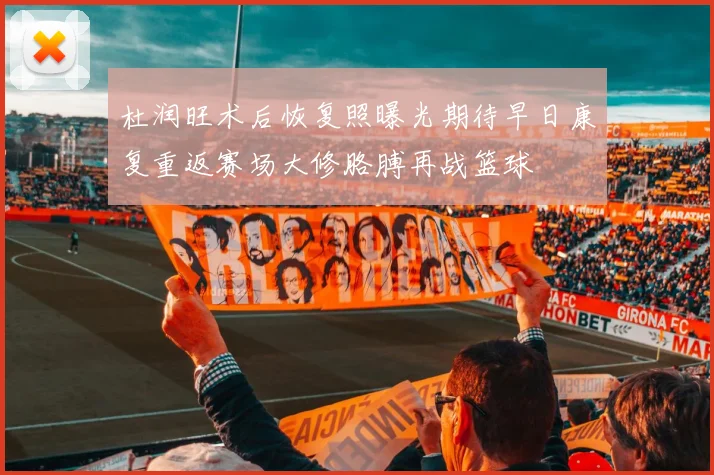 杜润旺术后恢复照曝光期待早日康复重返赛场大修胳膊再战篮球