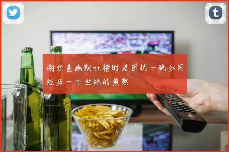 谢尔基幽默吐槽时差困扰一晚如同经历一个世纪的煎熬