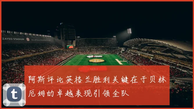 阿斯评论英格兰胜利关键在于贝林厄姆的卓越表现引领全队