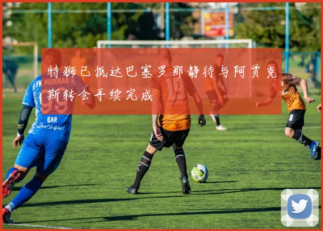 特狮已抵达巴塞罗那静待与阿贾克斯转会手续完成