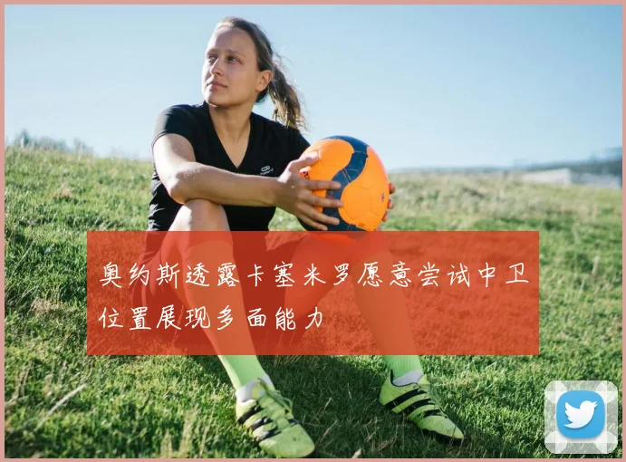 奥约斯透露卡塞米罗愿意尝试中卫位置展现多面能力