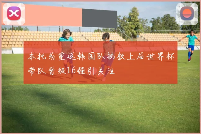 本托或重返韩国队执教上届世界杯带队晋级16强引关注