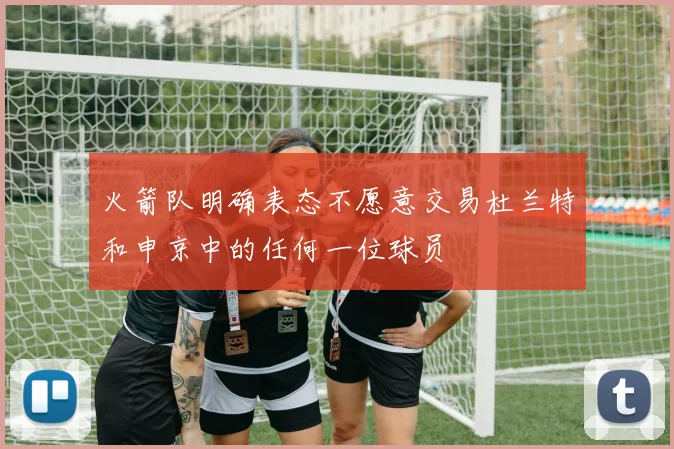 火箭队明确表态不愿意交易杜兰特和申京中的任何一位球员