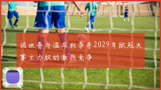 诺坎普与温布利争夺2029年欧冠决赛主办权的激烈竞争