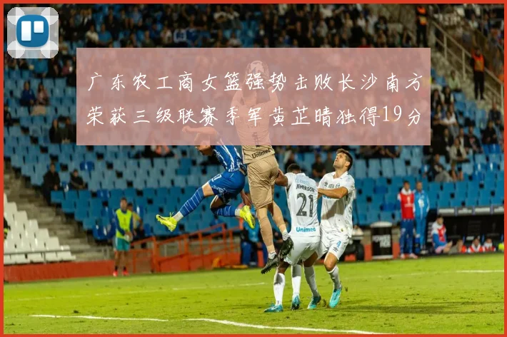 广东农工商女篮强势击败长沙南方荣获三级联赛季军黄芷晴独得19分助力胜利